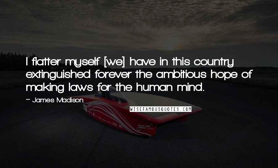 James Madison quotes: I flatter myself [we] have in this country extinguished forever the ambitious hope of making laws for the human mind.