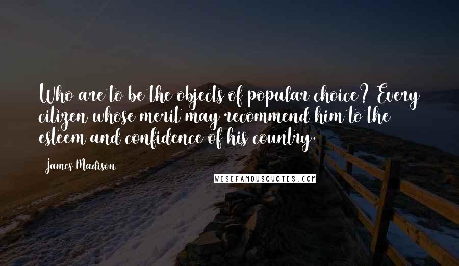 James Madison quotes: Who are to be the objects of popular choice? Every citizen whose merit may recommend him to the esteem and confidence of his country.