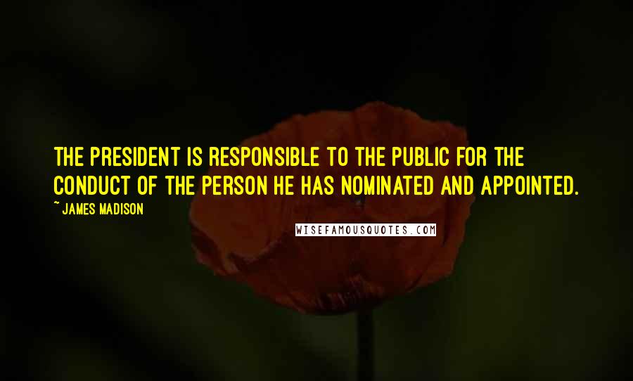 James Madison quotes: The President is responsible to the public for the conduct of the person he has nominated and appointed. James Madison quotes: The President is responsible to the public for the conduct of the person he has nominated and appointed.