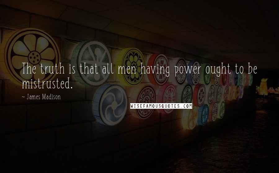 James Madison quotes: The truth is that all men having power ought to be mistrusted.