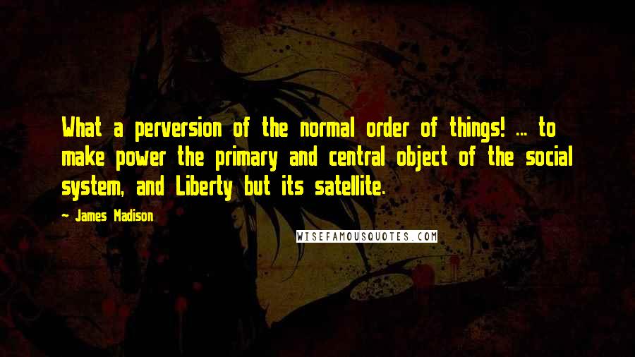 James Madison quotes: What a perversion of the normal order of things! ... to make power the primary and central object of the social system, and Liberty but its satellite.