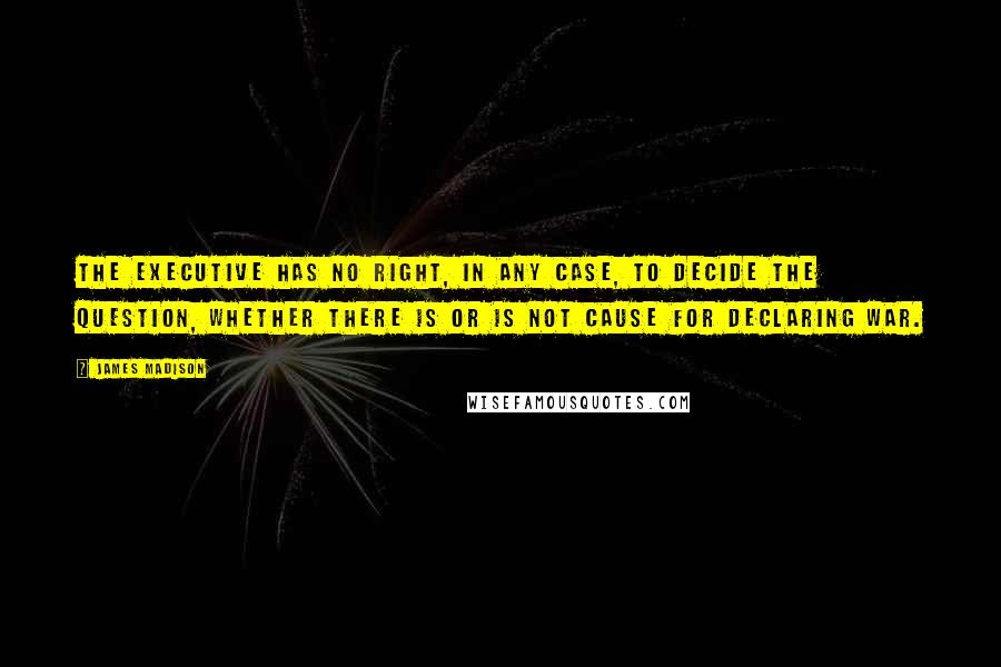 James Madison quotes: The executive has no right, in any case, to decide the question, whether there is or is not cause for declaring war. James Madison quotes: The executive has no right, in any case, to decide the question, whether there is or is not cause for declaring war.
