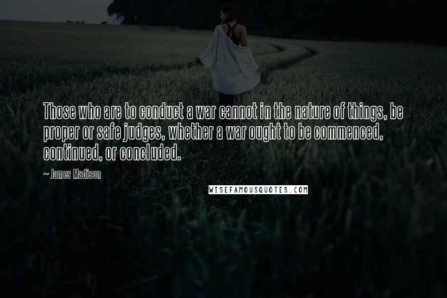 James Madison quotes: Those who are to conduct a war cannot in the nature of things, be proper or safe judges, whether a war ought to be commenced, continued, or concluded.