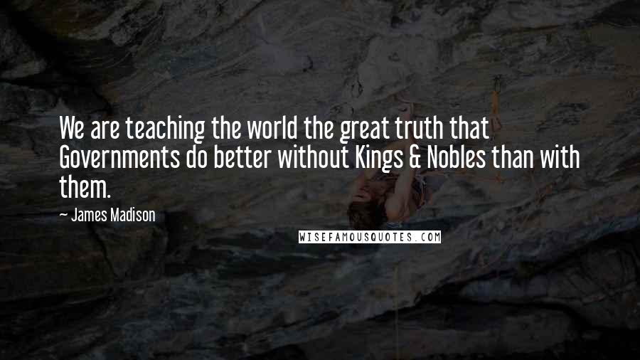 James Madison quotes: We are teaching the world the great truth that Governments do better without Kings & Nobles than with them. James Madison quotes: We are teaching the world the great truth that Governments do better without Kings & Nobles than with them.