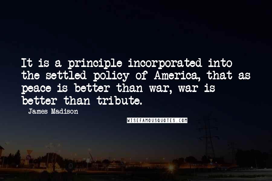 James Madison quotes: It is a principle incorporated into the settled policy of America, that as peace is better than war, war is better than tribute. James Madison quotes: It is a principle incorporated into the settled policy of America, that as peace is better than war, war is better than tribute.