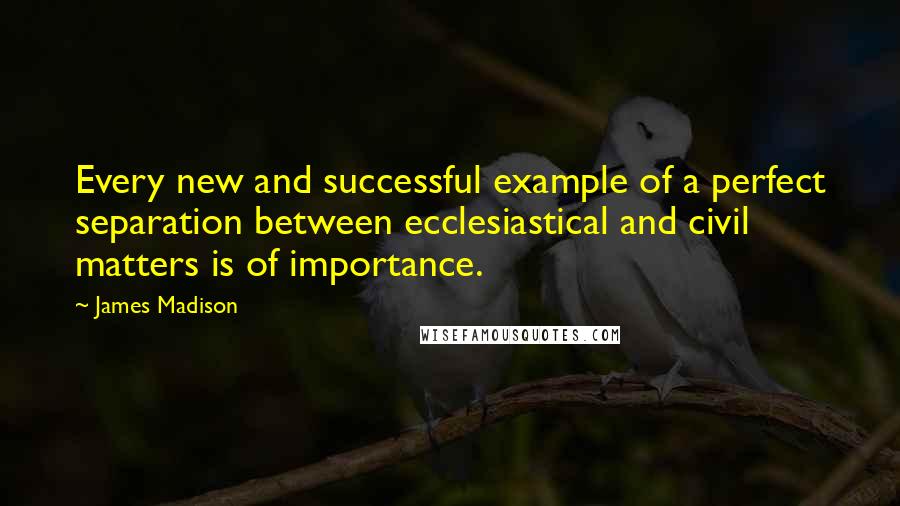 James Madison quotes: Every new and successful example of a perfect separation between ecclesiastical and civil matters is of importance. James Madison quotes: Every new and successful example of a perfect separation between ecclesiastical and civil matters is of importance.