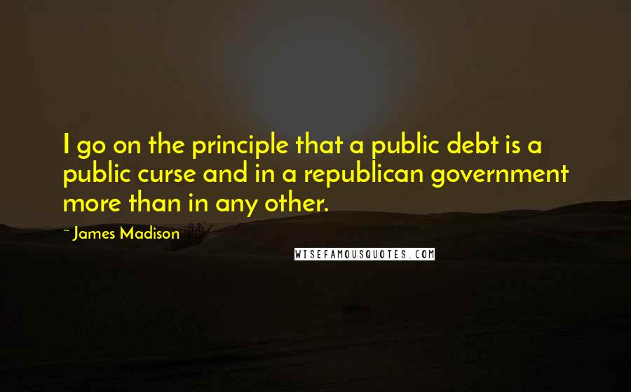 James Madison quotes: I go on the principle that a public debt is a public curse and in a republican government more than in any other. James Madison quotes: I go on the principle that a public debt is a public curse and in a republican government more than in any other.