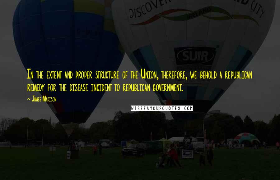James Madison quotes: In the extent and proper structure of the Union, therefore, we behold a republican remedy for the disease incident to republican government. James Madison quotes: In the extent and proper structure of the Union, therefore, we behold a republican remedy for the disease incident to republican government.