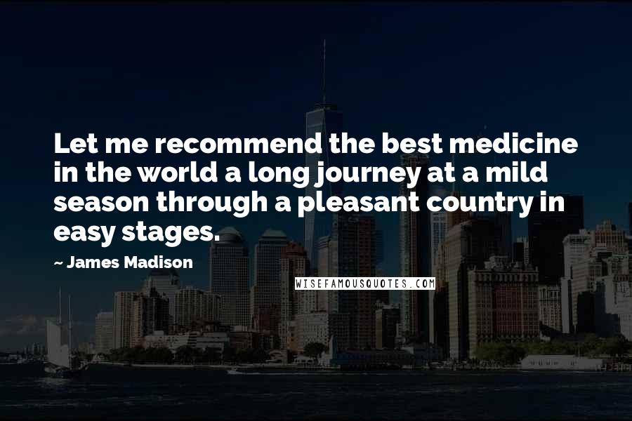 James Madison quotes: Let me recommend the best medicine in the world a long journey at a mild season through a pleasant country in easy stages. James Madison quotes: Let me recommend the best medicine in the world a long journey at a mild season through a pleasant country in easy stages.