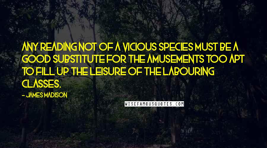 James Madison quotes: Any reading not of a vicious species must be a good substitute for the amusements too apt to fill up the leisure of the labouring classes. James Madison quotes: Any reading not of a vicious species must be a good substitute for the amusements too apt to fill up the leisure of the labouring classes.