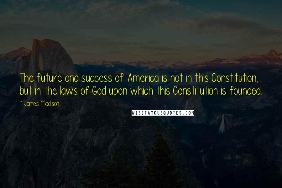 James Madison quotes: The future and success of America is not in this Constitution, but in the laws of God upon which this Constitution is founded. James Madison quotes: The future and success of America is not in this Constitution, but in the laws of God upon which this Constitution is founded.