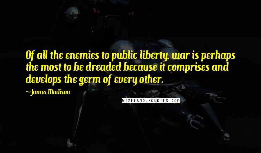 James Madison quotes: Of all the enemies to public liberty, war is perhaps the most to be dreaded because it comprises and develops the germ of every other. James Madison quotes: Of all the enemies to public liberty, war is perhaps the most to be dreaded because it comprises and develops the germ of every other.