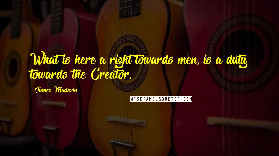 James Madison quotes: What is here a right towards men, is a duty towards the Creator. James Madison quotes: What is here a right towards men, is a duty towards the Creator.