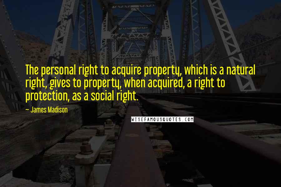 James Madison quotes: The personal right to acquire property, which is a natural right, gives to property, when acquired, a right to protection, as a social right.