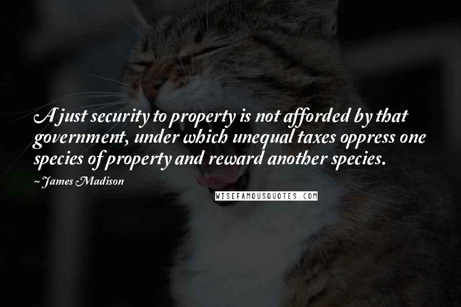 James Madison quotes: A just security to property is not afforded by that government, under which unequal taxes oppress one species of property and reward another species. James Madison quotes: A just security to property is not afforded by that government, under which unequal taxes oppress one species of property and reward another species.