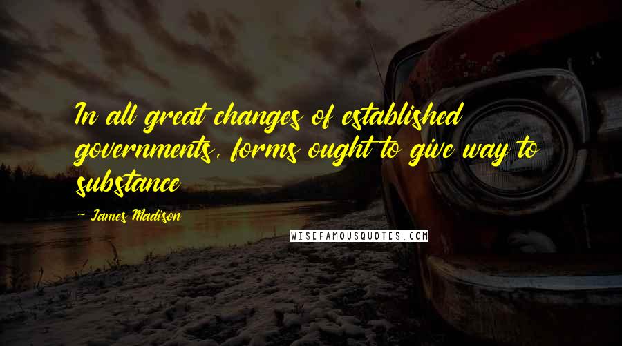 James Madison quotes: In all great changes of established governments, forms ought to give way to substance James Madison quotes: In all great changes of established governments, forms ought to give way to substance