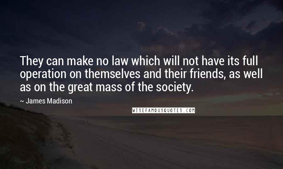 James Madison quotes: They can make no law which will not have its full operation on themselves and their friends, as well as on the great mass of the society. James Madison quotes: They can make no law which will not have its full operation on themselves and their friends, as well as on the great mass of the society.