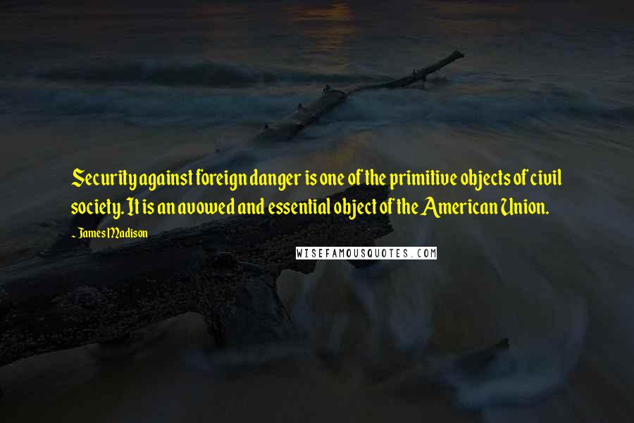 James Madison quotes: Security against foreign danger is one of the primitive objects of civil society. It is an avowed and essential object of the American Union. James Madison quotes: Security against foreign danger is one of the primitive objects of civil society. It is an avowed and essential object of the American Union.