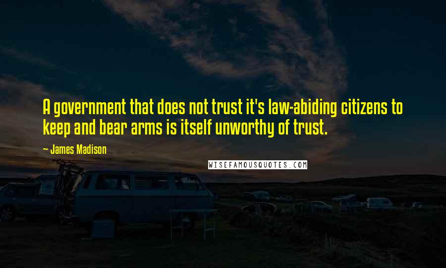 James Madison quotes: A government that does not trust it's law-abiding citizens to keep and bear arms is itself unworthy of trust. James Madison quotes: A government that does not trust it's law-abiding citizens to keep and bear arms is itself unworthy of trust.