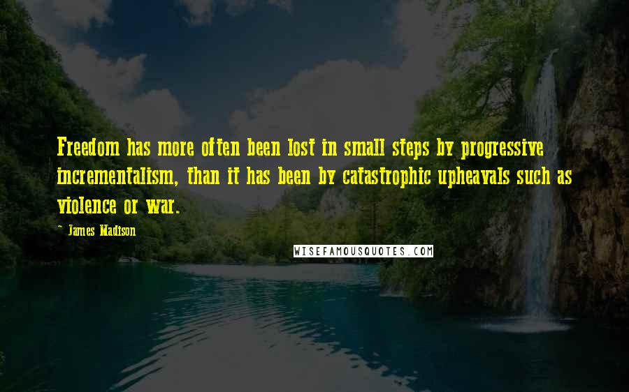 James Madison quotes: Freedom has more often been lost in small steps by progressive incrementalism, than it has been by catastrophic upheavals such as violence or war. James Madison quotes: Freedom has more often been lost in small steps by progressive incrementalism, than it has been by catastrophic upheavals such as violence or war.