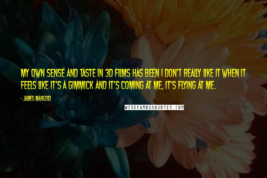 James Mangold quotes: My own sense and taste in 3D films has been I don't really like it when it feels like it's a gimmick and it's coming at me, it's flying at James Mangold quotes: My own sense and taste in 3D films has been I don't really like it when it feels like it's a gimmick and it's coming at me, it's flying at