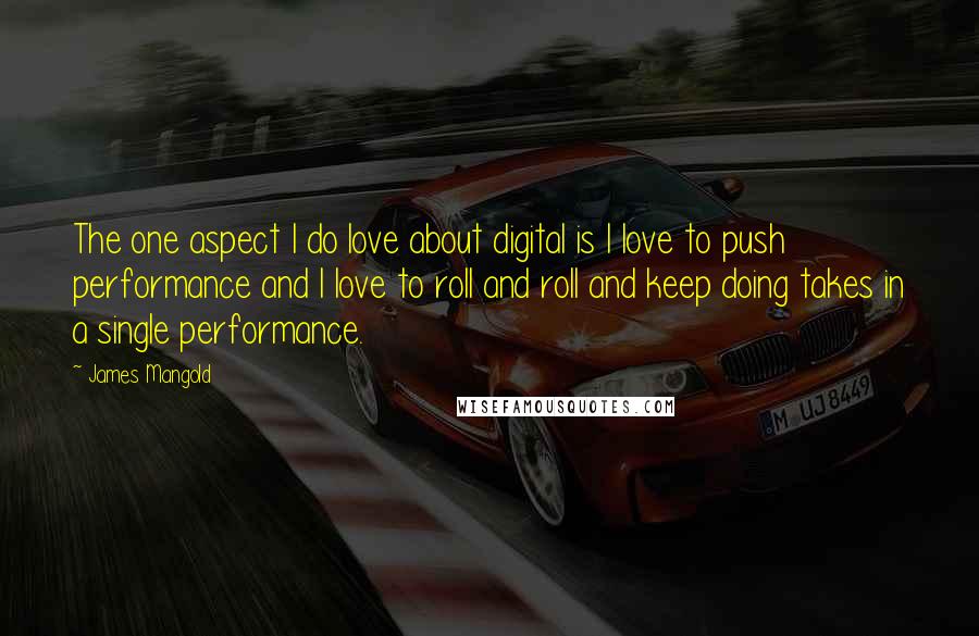 James Mangold quotes: The one aspect I do love about digital is I love to push performance and I love to roll and roll and keep doing takes in a single performance. James Mangold quotes: The one aspect I do love about digital is I love to push performance and I love to roll and roll and keep doing takes in a single performance.