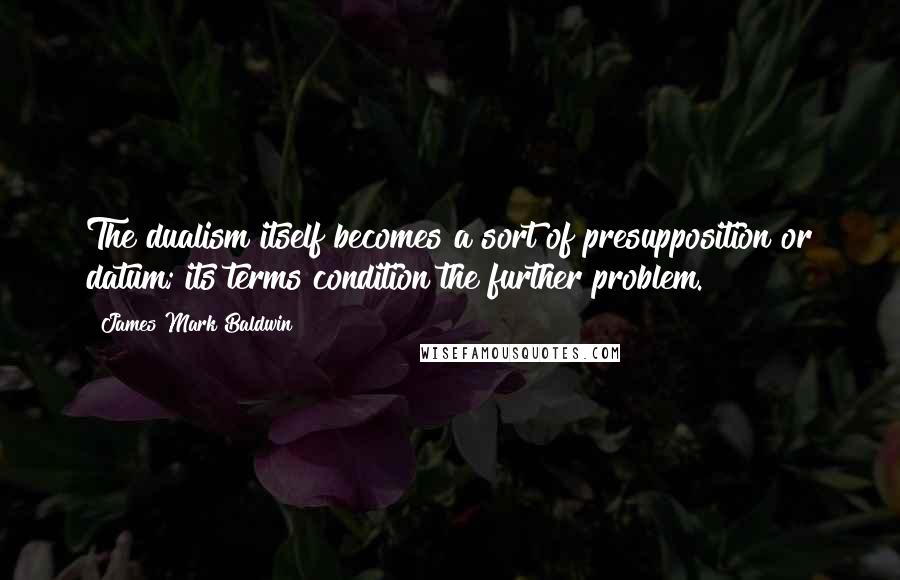 James Mark Baldwin quotes: The dualism itself becomes a sort of presupposition or datum; its terms condition the further problem.