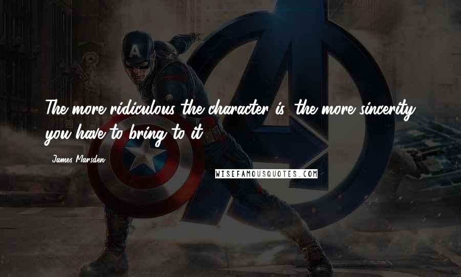 James Marsden quotes: The more ridiculous the character is, the more sincerity you have to bring to it.