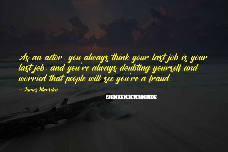 James Marsden quotes: As an actor, you always think your last job is your last job, and you're always doubting yourself and worried that people will see you're a fraud.