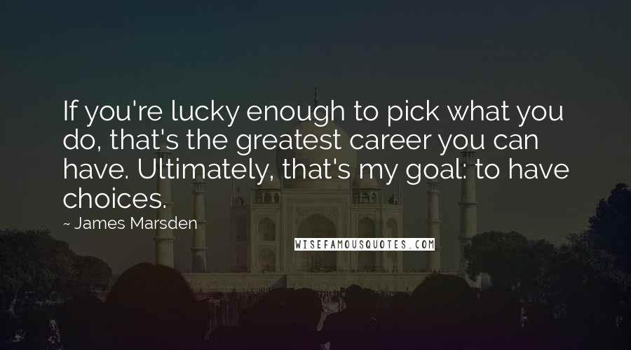 James Marsden quotes: If you're lucky enough to pick what you do, that's the greatest career you can have. Ultimately, that's my goal: to have choices.
