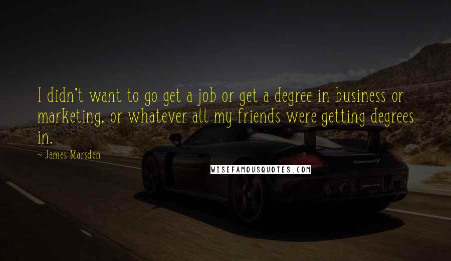 James Marsden quotes: I didn't want to go get a job or get a degree in business or marketing, or whatever all my friends were getting degrees in.