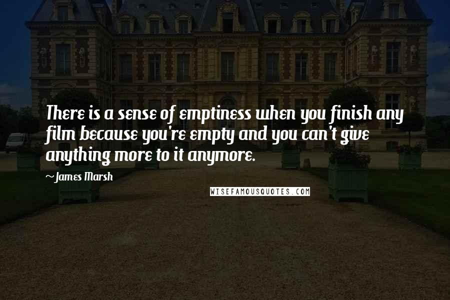 James Marsh quotes: There is a sense of emptiness when you finish any film because you're empty and you can't give anything more to it anymore.