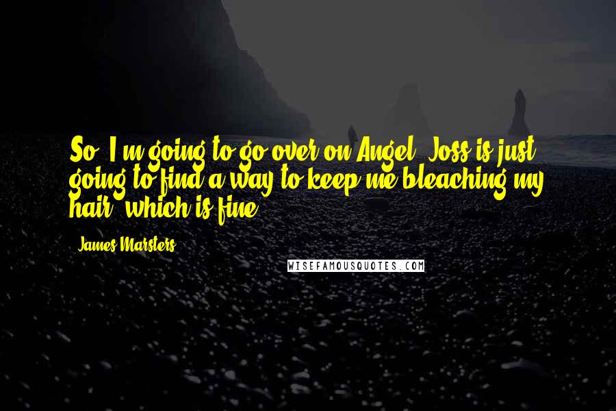 James Marsters quotes: So, I'm going to go over on Angel. Joss is just going to find a way to keep me bleaching my hair, which is fine. James Marsters quotes: So, I'm going to go over on Angel. Joss is just going to find a way to keep me bleaching my hair, which is fine.