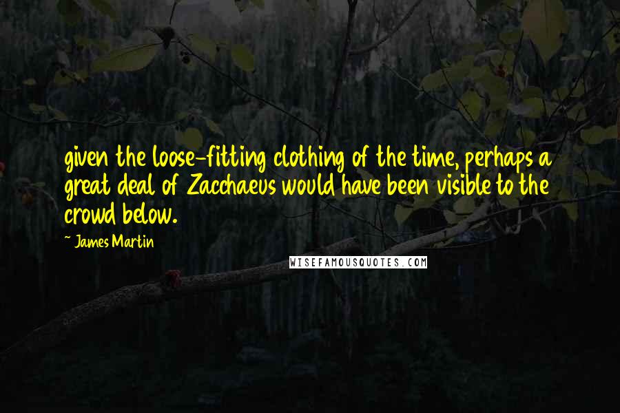 James Martin quotes: given the loose-fitting clothing of the time, perhaps a great deal of Zacchaeus would have been visible to the crowd below. James Martin quotes: given the loose-fitting clothing of the time, perhaps a great deal of Zacchaeus would have been visible to the crowd below.