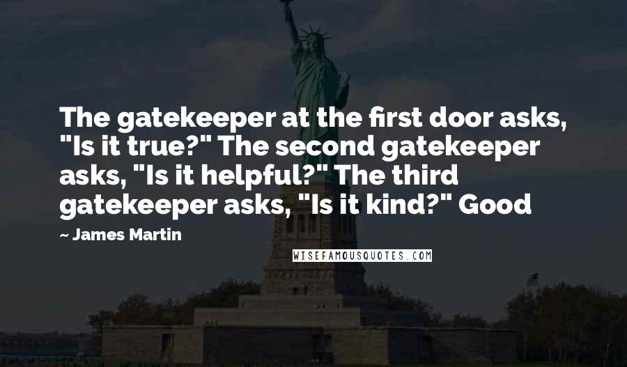 James Martin quotes: The gatekeeper at the first door asks, "Is it true?" The second gatekeeper asks, "Is it helpful?" The third gatekeeper asks, "Is it kind?" Good James Martin quotes: The gatekeeper at the first door asks, "Is it true?" The second gatekeeper asks, "Is it helpful?" The third gatekeeper asks, "Is it kind?" Good
