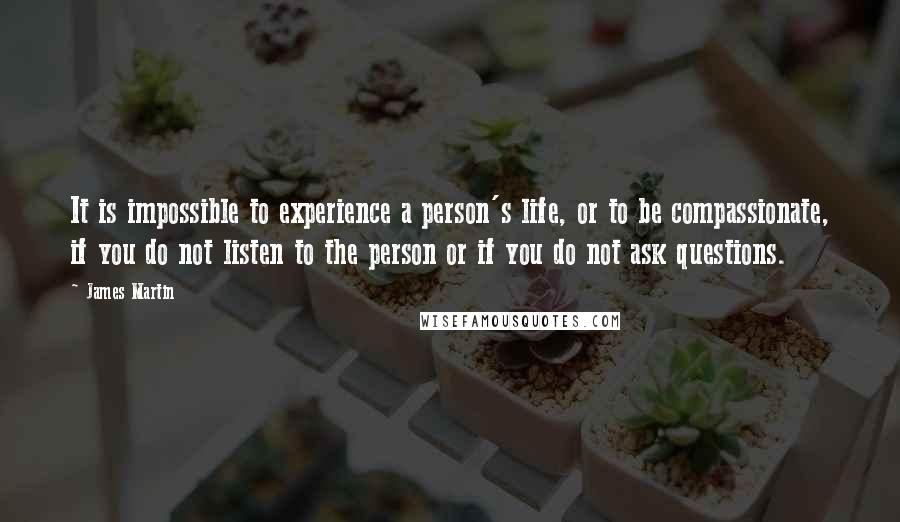 James Martin quotes: It is impossible to experience a person's life, or to be compassionate, if you do not listen to the person or if you do not ask questions.