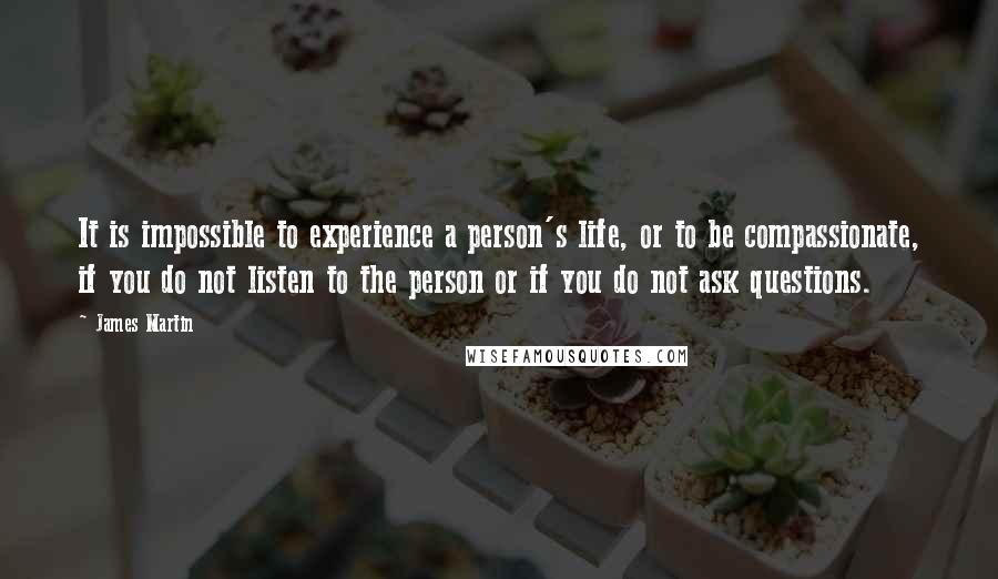 James Martin quotes: It is impossible to experience a person's life, or to be compassionate, if you do not listen to the person or if you do not ask questions. James Martin quotes: It is impossible to experience a person's life, or to be compassionate, if you do not listen to the person or if you do not ask questions.