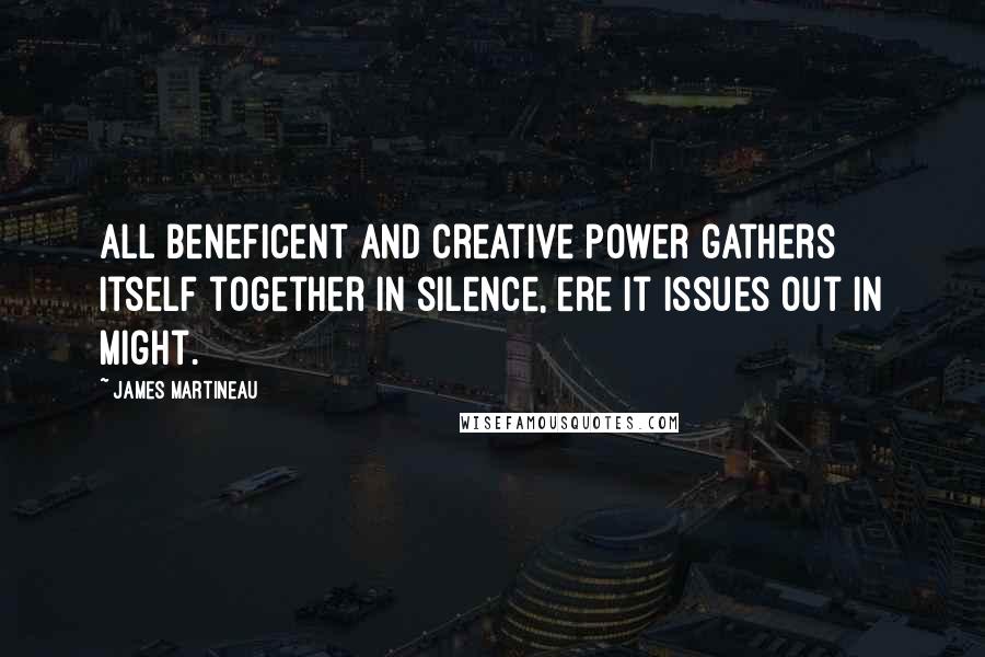 James Martineau quotes: All beneficent and creative power gathers itself together in silence, ere it issues out in might.