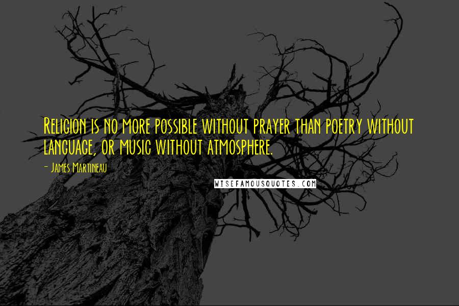 James Martineau quotes: Religion is no more possible without prayer than poetry without language, or music without atmosphere.