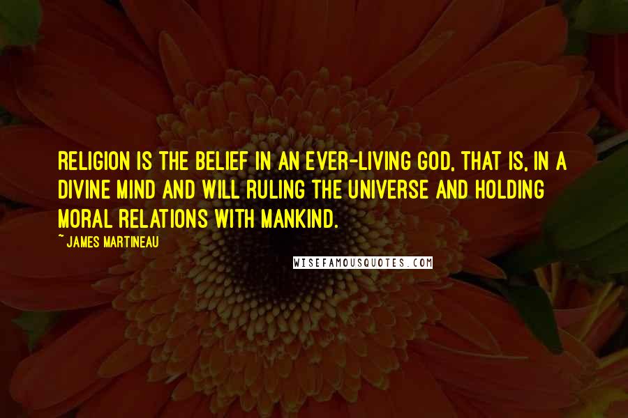 James Martineau quotes: Religion is the belief in an ever-living God, that is, in a Divine Mind and Will ruling the Universe and holding moral relations with mankind.