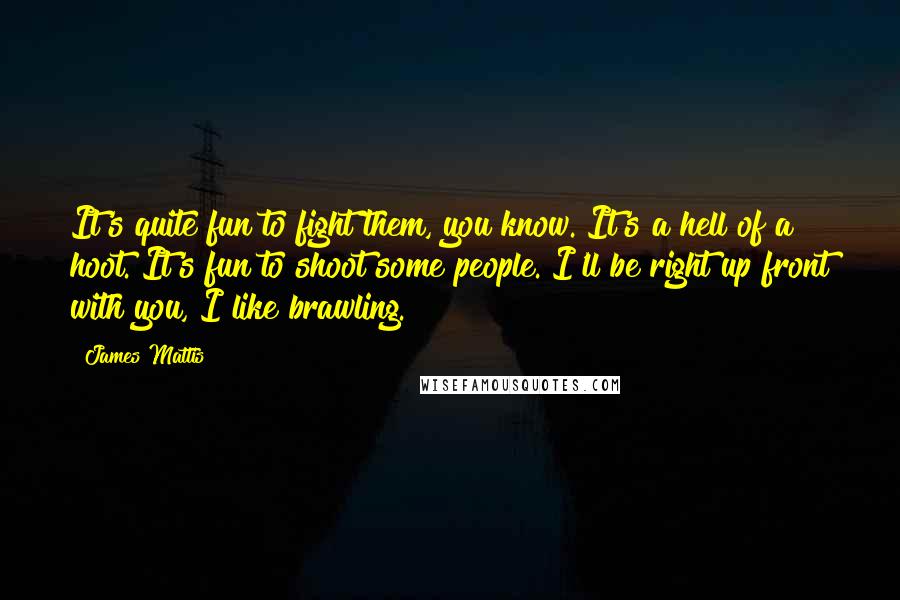 James Mattis quotes: It's quite fun to fight them, you know. It's a hell of a hoot. It's fun to shoot some people. I'll be right up front with you, I like brawling.