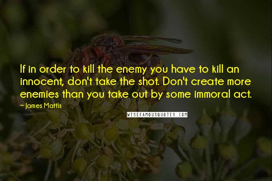 James Mattis quotes: If in order to kill the enemy you have to kill an innocent, don't take the shot. Don't create more enemies than you take out by some immoral act.