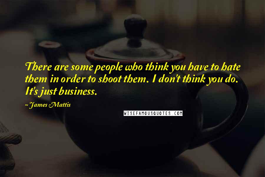 James Mattis quotes: There are some people who think you have to hate them in order to shoot them. I don't think you do. It's just business.