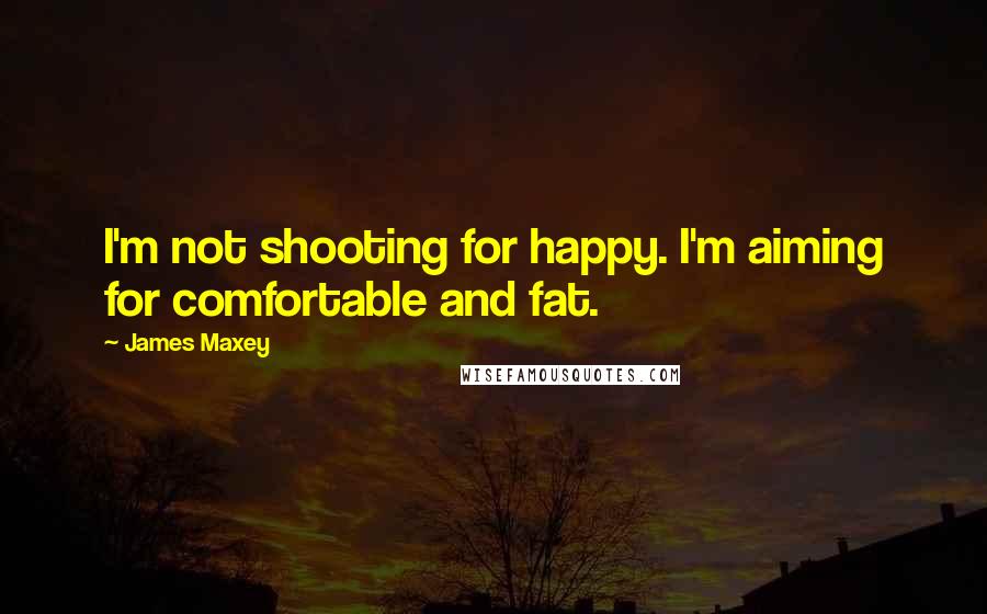James Maxey quotes: I'm not shooting for happy. I'm aiming for comfortable and fat.