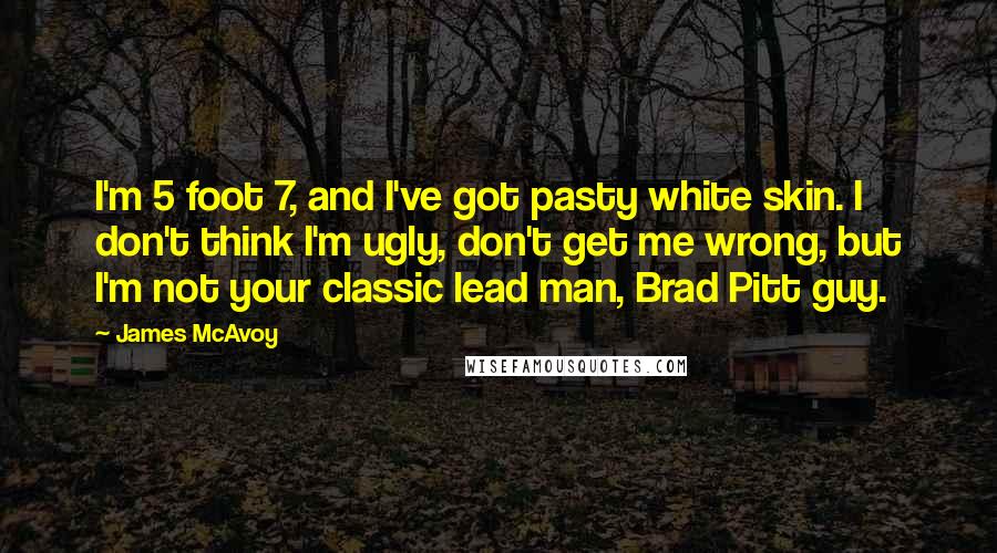James McAvoy quotes: I'm 5 foot 7, and I've got pasty white skin. I don't think I'm ugly, don't get me wrong, but I'm not your classic lead man, Brad Pitt guy.