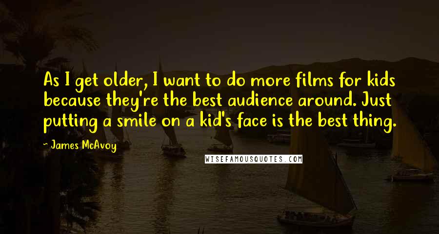 James McAvoy quotes: As I get older, I want to do more films for kids because they're the best audience around. Just putting a smile on a kid's face is the best thing.