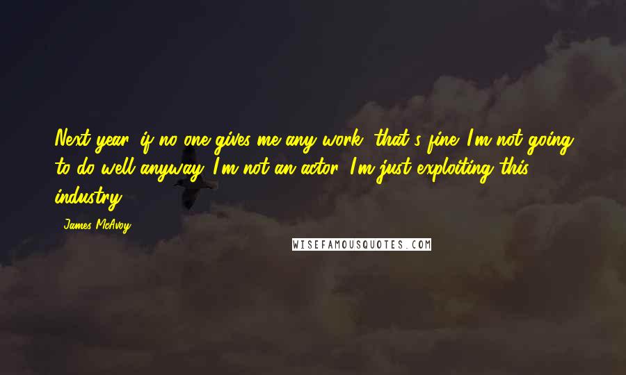 James McAvoy quotes: Next year, if no one gives me any work, that's fine. I'm not going to do well anyway. I'm not an actor, I'm just exploiting this industry.