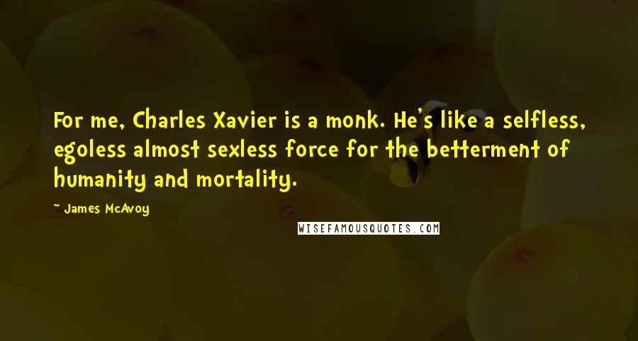 James McAvoy quotes: For me, Charles Xavier is a monk. He's like a selfless, egoless almost sexless force for the betterment of humanity and mortality.