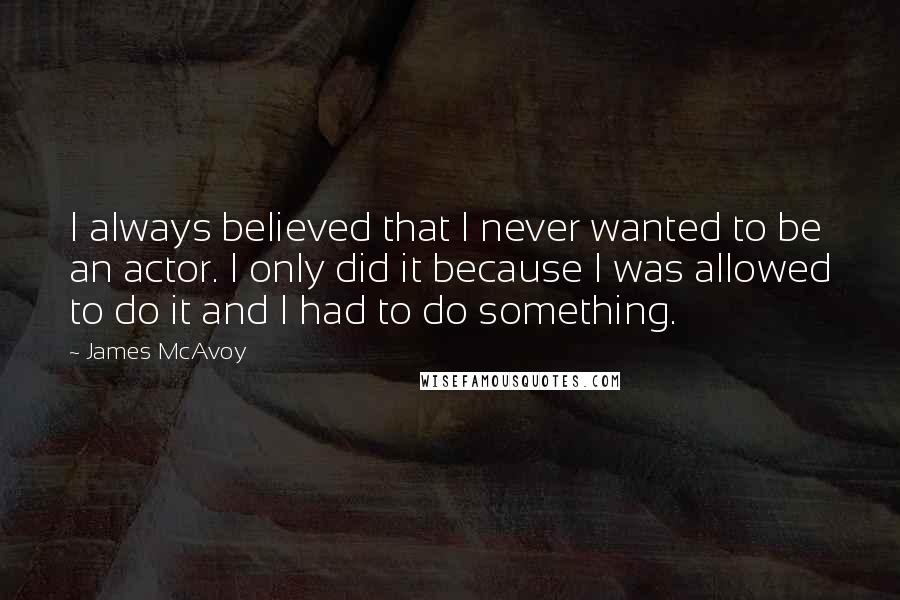 James McAvoy quotes: I always believed that I never wanted to be an actor. I only did it because I was allowed to do it and I had to do something.