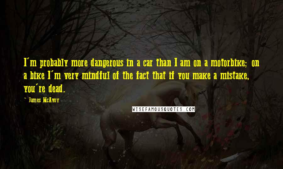 James McAvoy quotes: I'm probably more dangerous in a car than I am on a motorbike; on a bike I'm very mindful of the fact that if you make a mistake, you're dead.